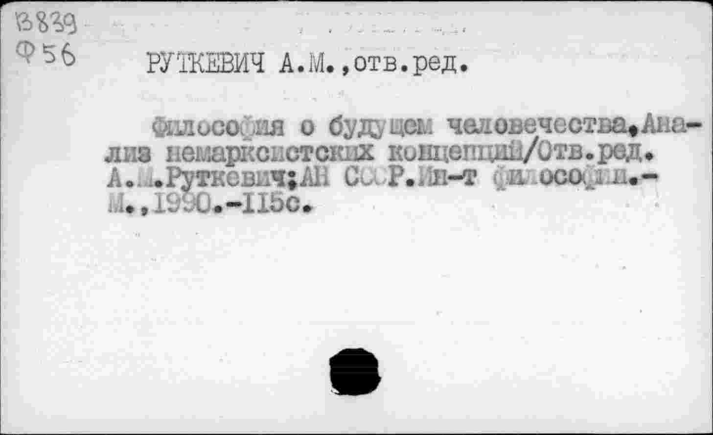 ﻿Ф56
РУЖЕВИЧ А.М.,отв.ред.
&1лосо ля о будущее человечества^Анализ немарксистских ковдепщш/Отв.ред» А.. .Руткевкч;АВ Си Р.л-т и осо<> н.-
/иХ1.-11Ьс.